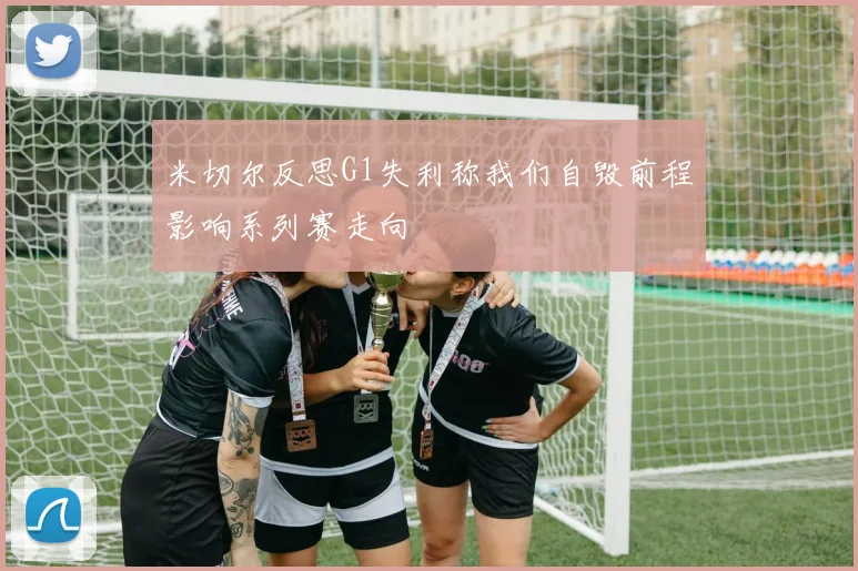 米切尔反思G1失利称我们自毁前程影响系列赛走向