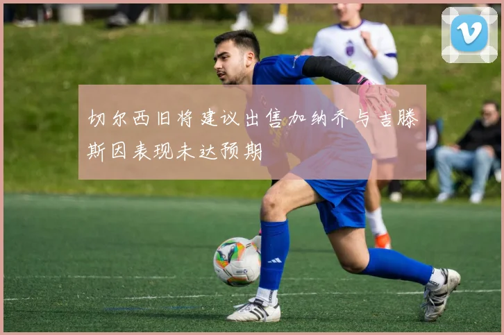 切尔西旧将建议出售加纳乔与吉滕斯因表现未达预期