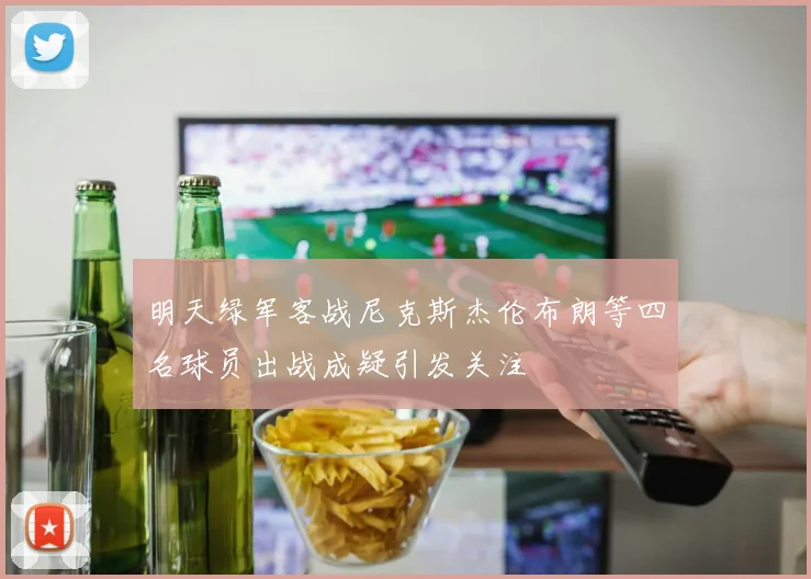 明天绿军客战尼克斯杰伦布朗等四名球员出战成疑引发关注