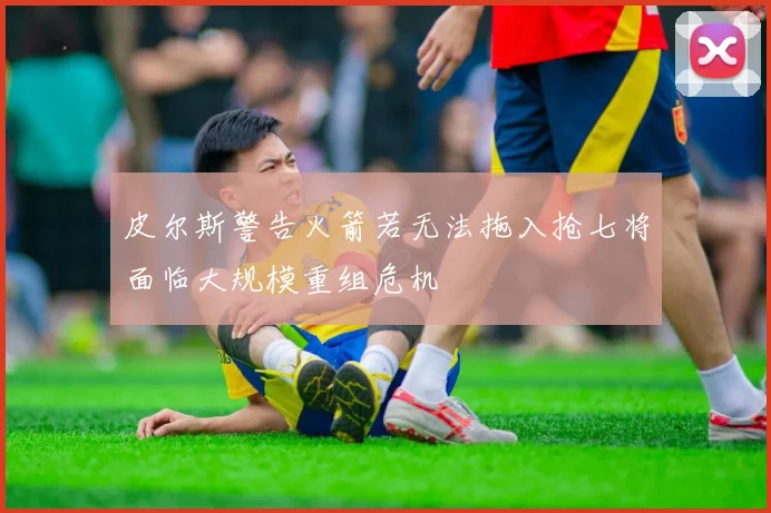 皮尔斯警告火箭若无法拖入抢七将面临大规模重组危机