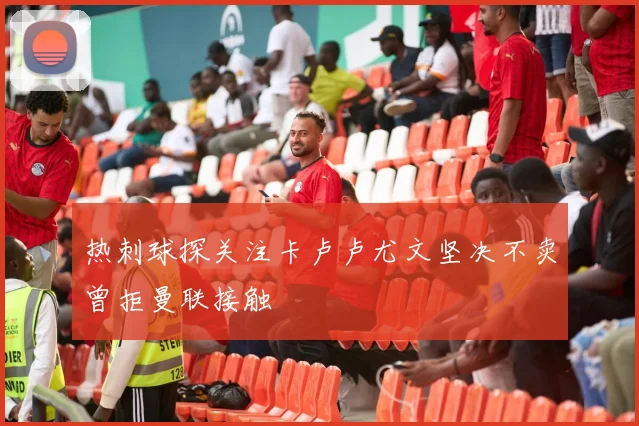 热刺球探关注卡卢卢尤文坚决不卖曾拒曼联接触