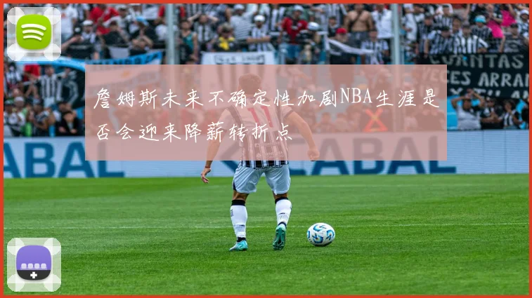 詹姆斯未来不确定性加剧NBA生涯是否会迎来降薪转折点