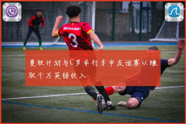 曼联计划与C罗举行季中友谊赛以赚取千万英镑收入