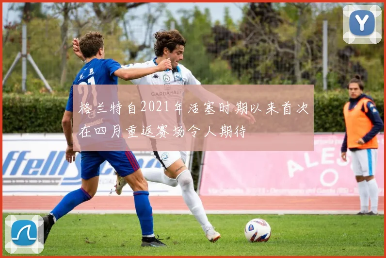 格兰特自2021年活塞时期以来首次在四月重返赛场令人期待