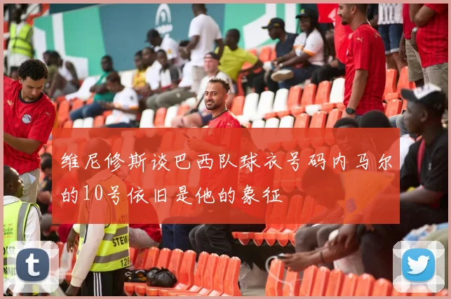 维尼修斯谈巴西队球衣号码内马尔的10号依旧是他的象征