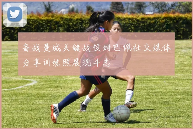 备战曼城关键战役姆巴佩社交媒体分享训练照展现斗志