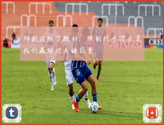 邱彪谈防守胜利：限制对手得分是我们赢球的关键因素