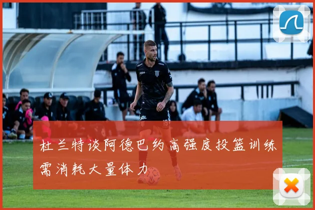 杜兰特谈阿德巴约高强度投篮训练需消耗大量体力