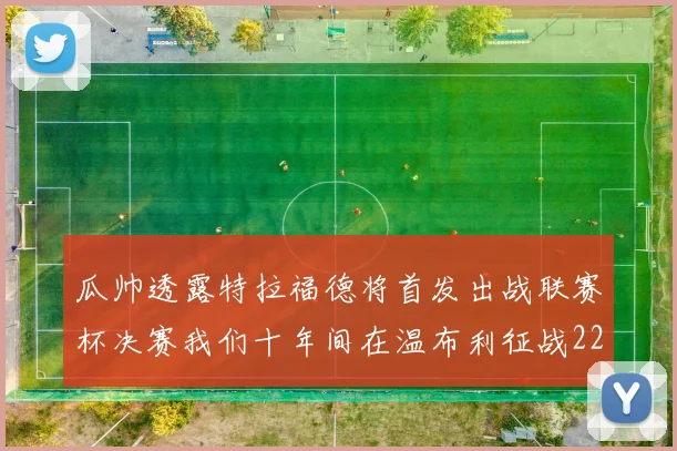 瓜帅透露特拉福德将首发出战联赛杯决赛我们十年间在温布利征战22次