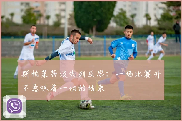 斯帕莱蒂谈失利反思：一场比赛并不意味着一切的结束