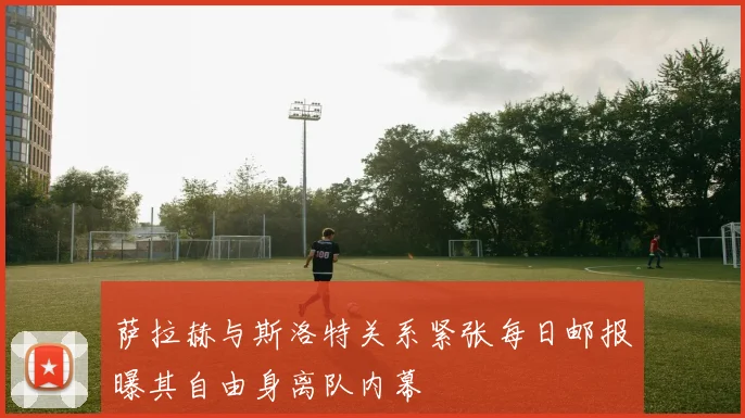 萨拉赫与斯洛特关系紧张每日邮报曝其自由身离队内幕