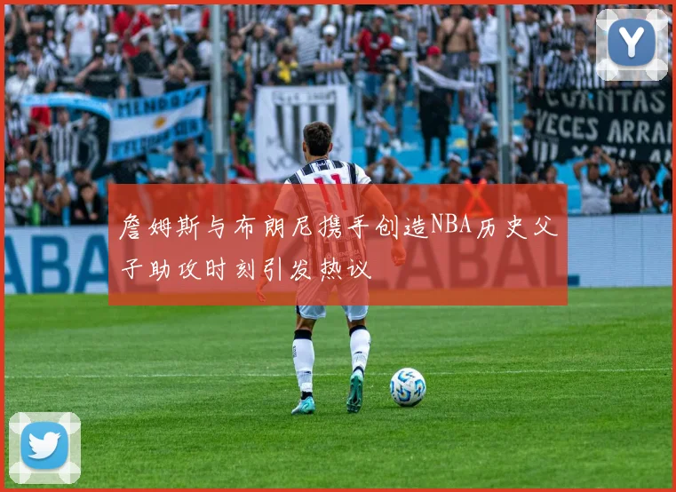 詹姆斯与布朗尼携手创造NBA历史父子助攻时刻引发热议