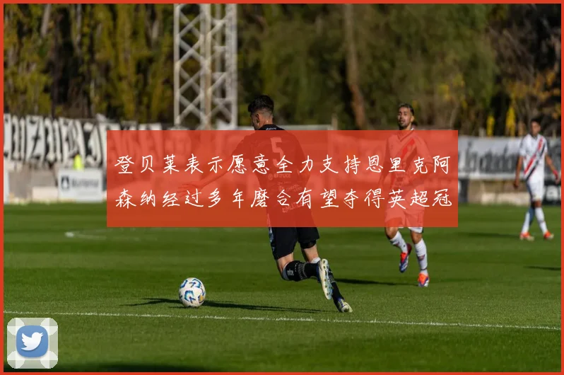 登贝莱表示愿意全力支持恩里克阿森纳经过多年磨合有望夺得英超冠军