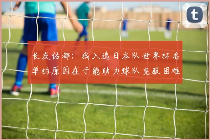 长友佑都：我入选日本队世界杯名单的原因在于能助力球队克服困难