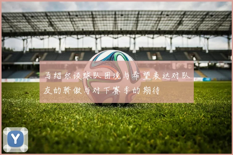 马绍尔谈球队困境与希望表达对队友的骄傲与对下赛季的期待