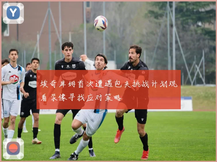 埃奇库姆首次遭遇包夹挑战计划观看录像寻找应对策略