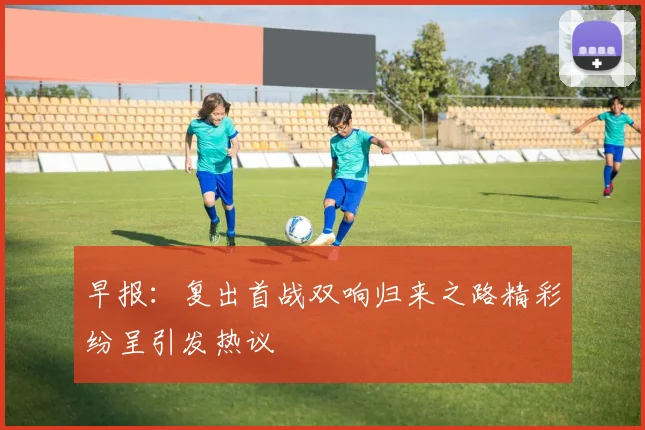 早报：复出首战双响归来之路精彩纷呈引发热议