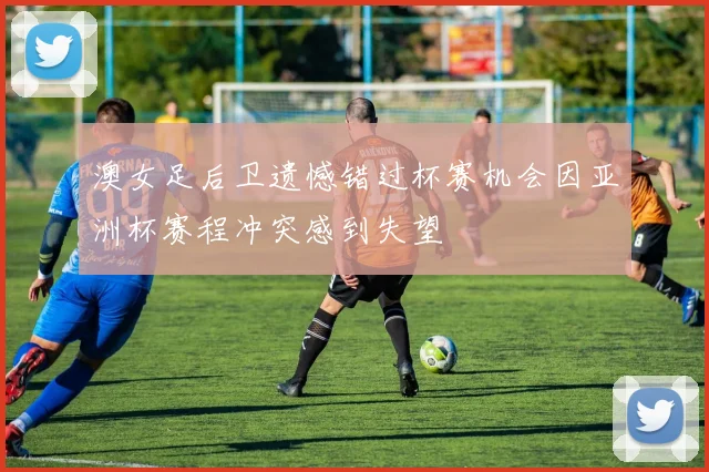 澳女足后卫遗憾错过杯赛机会因亚洲杯赛程冲突感到失望
